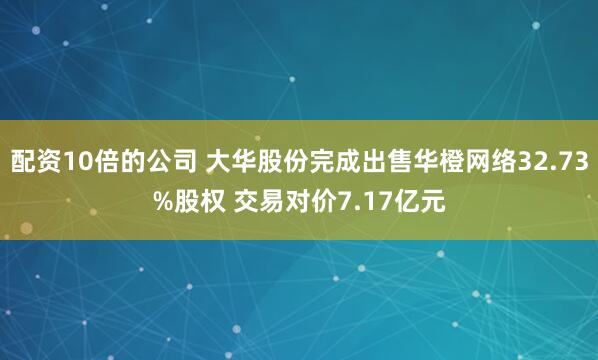 配资10倍的公司 大华股份完成出售华橙网络32.73%股权 交易对价7.17亿元