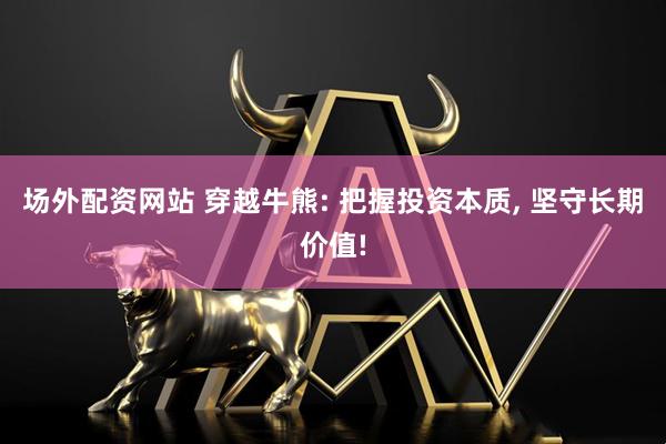 场外配资网站 穿越牛熊: 把握投资本质, 坚守长期价值!