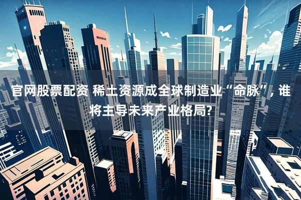 官网股票配资 稀土资源成全球制造业“命脉”, 谁将主导未来产业格局?