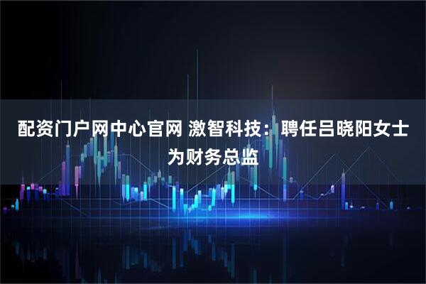 配资门户网中心官网 激智科技：聘任吕晓阳女士为财务总监