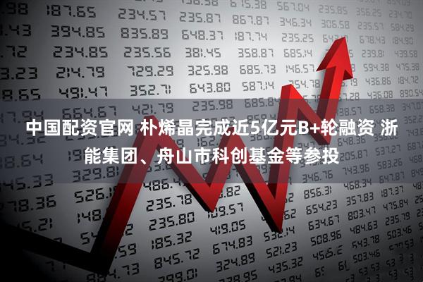 中国配资官网 朴烯晶完成近5亿元B+轮融资 浙能集团、舟山市科创基金等参投