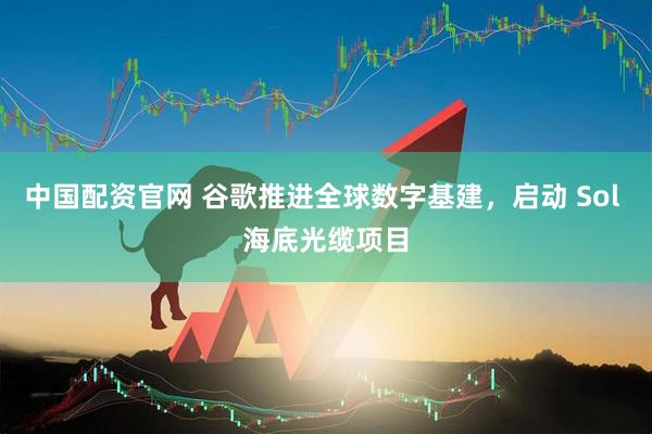 中国配资官网 谷歌推进全球数字基建，启动 Sol 海底光缆项目