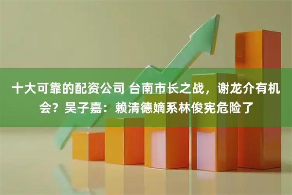 十大可靠的配资公司 台南市长之战，谢龙介有机会？吴子嘉：赖清德嫡系林俊宪危险了