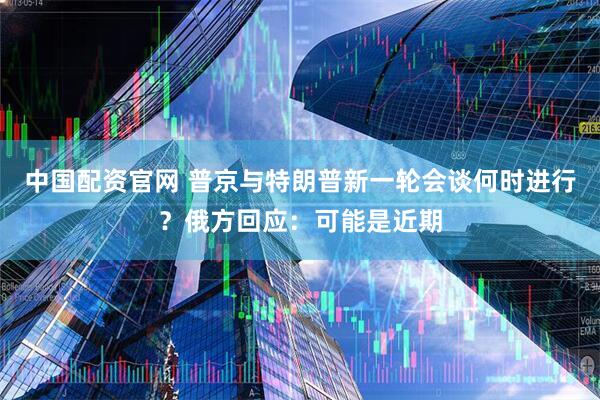 中国配资官网 普京与特朗普新一轮会谈何时进行？俄方回应：可能是近期