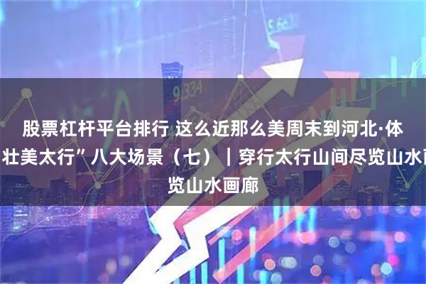 股票杠杆平台排行 这么近那么美周末到河北·体验“壮美太行”八大场景（七）｜穿行太行山间尽览山水画廊