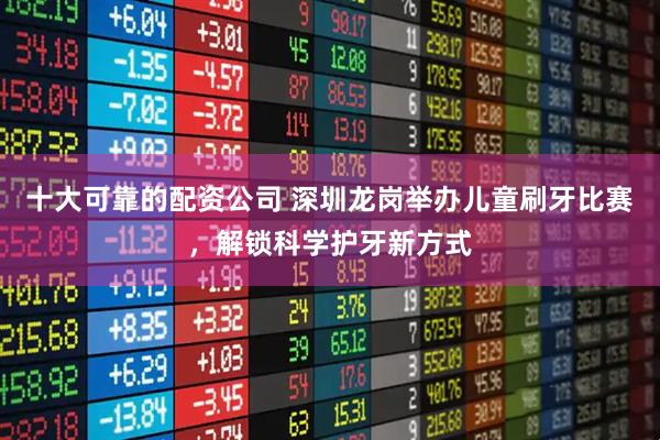 十大可靠的配资公司 深圳龙岗举办儿童刷牙比赛，解锁科学护牙新方式